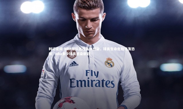 利记官网-NBA球队出现集体感染，球员生命危险引发恐慌，nba多少球员感染新冠