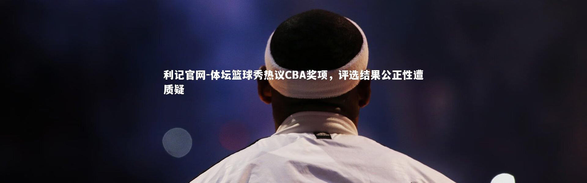 利记官网-体坛篮球秀热议CBA奖项，评选结果公正性遭质疑