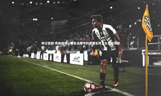 利记官网-风雨相伴！女足比赛中的激情互动，女足足球视频