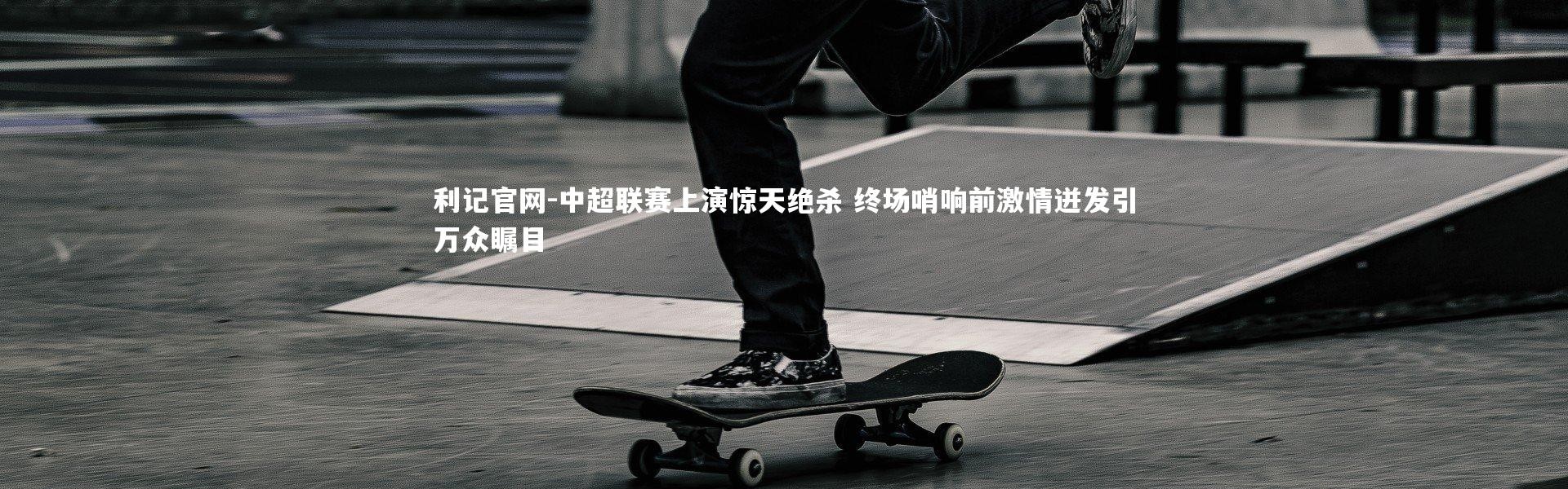 利记官网-中超联赛上演惊天绝杀 终场哨响前激情迸发引万众瞩目