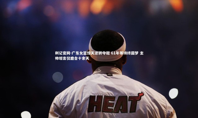 利记官网-广东女篮惊天逆转夺冠 61年等待终圆梦 主帅坦言仅磨合十余天