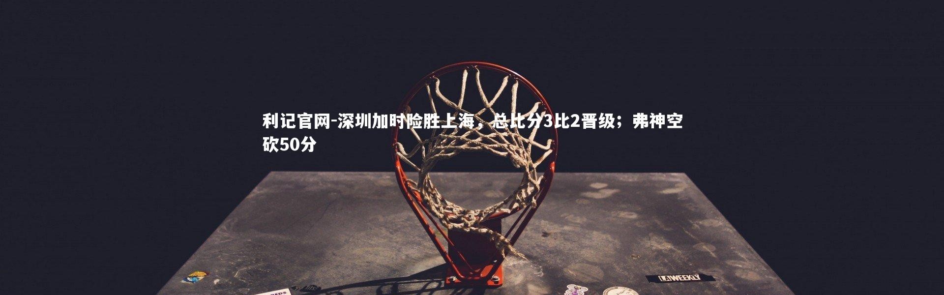 利记官网-深圳加时险胜上海，总比分3比2晋级；弗神空砍50分