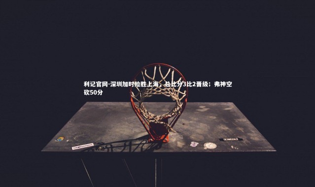 利记官网-深圳加时险胜上海，总比分3比2晋级；弗神空砍50分