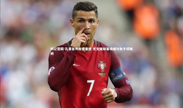利记官网-孔蒂首秀即遭重挫 尤文图斯客场爆冷负于切斯纳