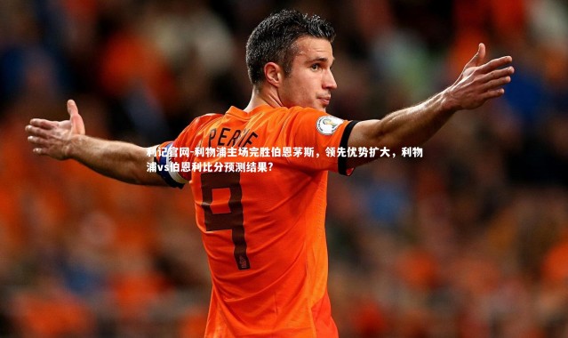 利记官网-利物浦主场完胜伯恩茅斯，领先优势扩大，利物浦vs伯恩利比分预测结果?