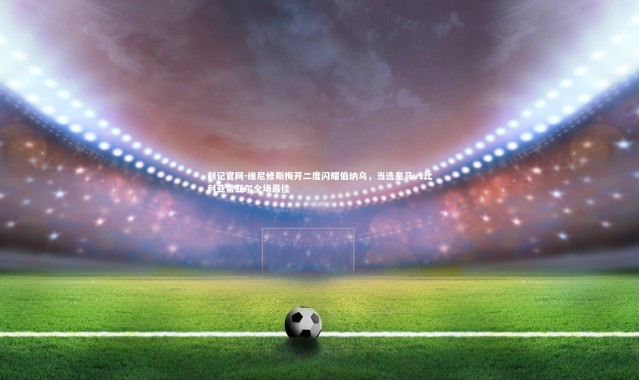 利记官网-维尼修斯梅开二度闪耀伯纳乌，当选皇马vs比利亚雷亚尔全场最佳