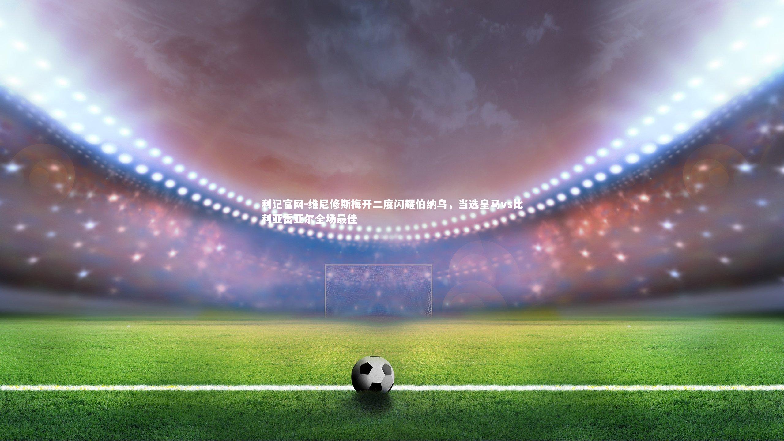 维尼修斯梅开二度闪耀伯纳乌，当选皇马vs比利亚雷亚尔全场最佳